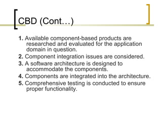 CBD (Cont…) 
1. Available component-based products are 
researched and evaluated for the application 
domain in question. 
2. Component integration issues are considered. 
3. A software architecture is designed to 
accommodate the components. 
4. Components are integrated into the architecture. 
5. Comprehensive testing is conducted to ensure 
proper functionality. 
 