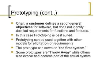 Prototyping (cont..) 
 Often, a customer defines a set of general 
objectives for software, but does not identify 
detailed requirements for functions and features. 
 In this case Prototyping is best suited 
 Prototyping can be used together with other 
models for elicitation of requirements 
 The prototype can serve as “the first system.” 
 Some prototypes are “Throw Away” while others 
also evolve and become part of the actual system 
 