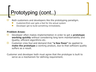 Prototyping (cont..) 
 Both customers and developers like the prototyping paradigm. 
 Customer/End user gets a feel for the actual system 
 Developer get to build something immediately. 
Problem Areas: 
 Developer often makes implementation in order to get a prototype 
working quickly without considering long term maintainability and 
Quality, efficient algorithms etc. 
 Customer cries foul and demand that “a few fixes” be applied to 
make the prototype a working product, due to that software quality 
suffers as a result. 
Customer and developer both must agree that the prototype is built to 
serve as a mechanism for defining requirement. 
 