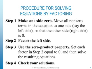 PROCEDURE FOR SOLVING
EQUATIONS BY FACTORING
Step 1 Make one side zero. Move all nonzero
terms in the equation to one side (say the
left side), so that the other side (right side)
is 0.
Step 2 Factor the left side.
Step 3 Use the zero-product property. Set each
factor in Step 2 equal to 0, and then solve
the resulting equations.
Step 4 Check your solutions.
© 2010 Pearson Education, Inc. All rights reserved 1
 