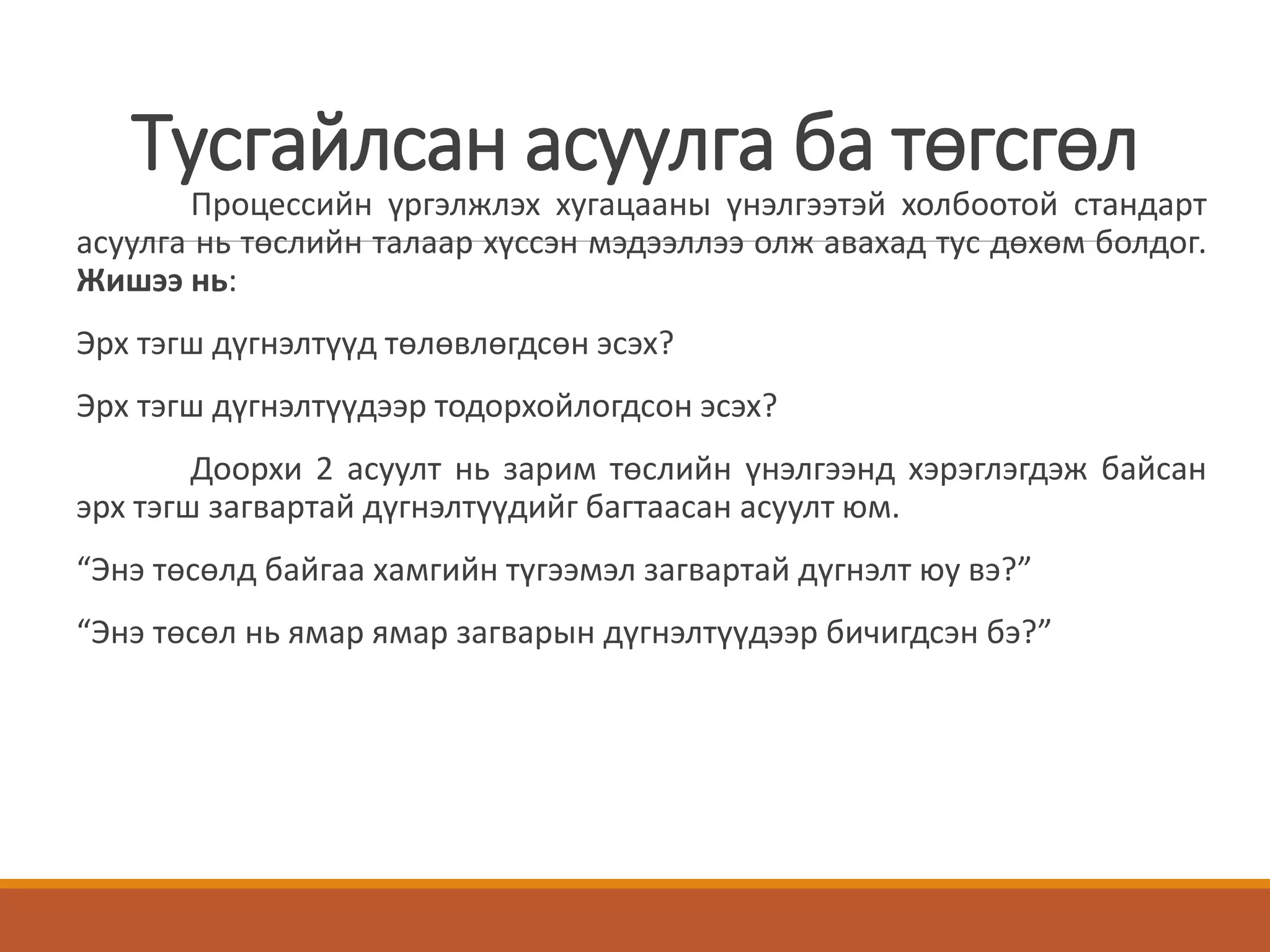 Тусгайлсан асуулга ба төгсгөл
Процессийн үргэлжлэх хугацааны үнэлгээтэй холбоотой стандарт
асуулга нь төслийн талаар хүссэн мэдээллээ олж авахад тус дөхөм болдог.
Жишээ нь:
Эрх тэгш дүгнэлтүүд төлөвлөгдсөн эсэх?
Эрх тэгш дүгнэлтүүдээр тодорхойлогдсон эсэх?
Доорхи 2 асуулт нь зарим төслийн үнэлгээнд хэрэглэгдэж байсан
эрх тэгш загвартай дүгнэлтүүдийг багтаасан асуулт юм.
“Энэ төсөлд байгаа хамгийн түгээмэл загвартай дүгнэлт юу вэ?”
“Энэ төсөл нь ямар ямар загварын дүгнэлтүүдээр бичигдсэн бэ?”
 