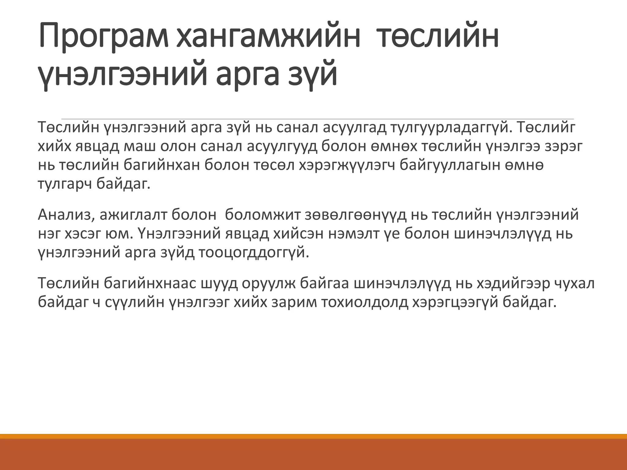 Програм хангамжийн төслийн
үнэлгээний арга зүй
Төслийн үнэлгээний арга зүй нь санал асуулгад тулгуурладаггүй. Төслийг
хийх явцад маш олон санал асуулгууд болон өмнөх төслийн үнэлгээ зэрэг
нь төслийн багийнхан болон төсөл хэрэгжүүлэгч байгууллагын өмнө
тулгарч байдаг.
Анализ, ажиглалт болон боломжит зөвөлгөөнүүд нь төслийн үнэлгээний
нэг хэсэг юм. Үнэлгээний явцад хийсэн нэмэлт үе болон шинэчлэлүүд нь
үнэлгээний арга зүйд тооцогддоггүй.
Төслийн багийнхнаас шууд оруулж байгаа шинэчлэлүүд нь хэдийгээр чухал
байдаг ч сүүлийн үнэлгээг хийх зарим тохиолдолд хэрэгцээгүй байдаг.
 