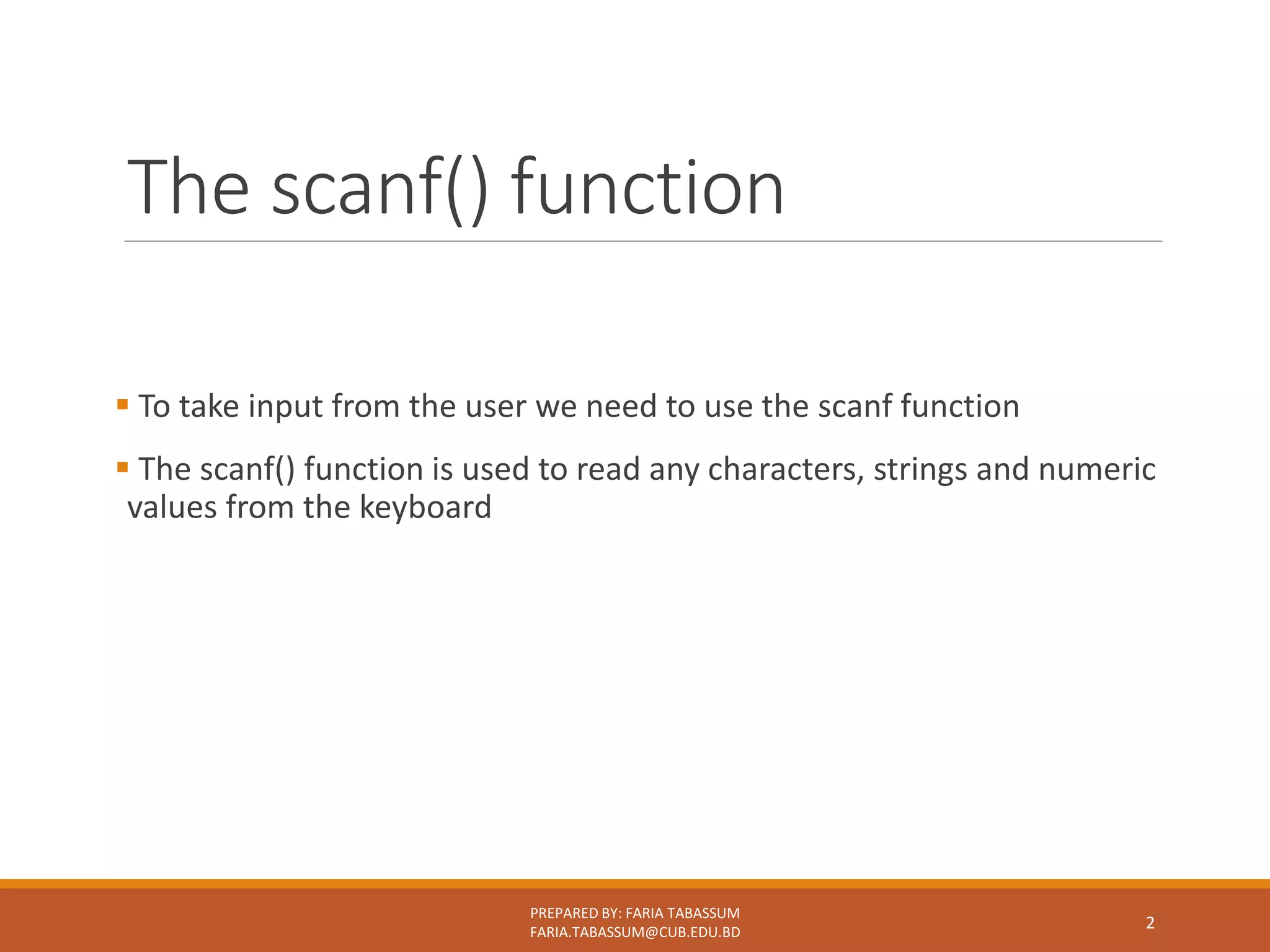 The scanf() function
 To take input from the user we need to use the scanf function
 The scanf() function is used to read any characters, strings and numeric
values from the keyboard
PREPARED BY: FARIA TABASSUM
FARIA.TABASSUM@CUB.EDU.BD
2
 