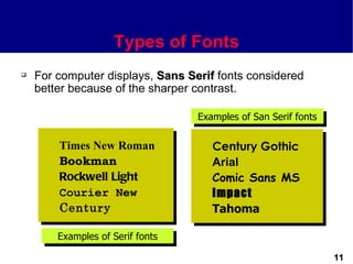 Types of Fonts
   For computer displays, Sans Serif fonts considered
    better because of the sharper contrast.

                                  Examples of San Serif fonts

        Times New Roman              Century Gothic
        Bookman                      Arial
        Rockwell Light               Comic Sans MS
        Courier New                  Impact
        Century                      Tahoma

        Examples of Serif fonts

                                                                11
 