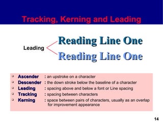 Tracking, Kerning and Leading

                       Reading Line One
      Leading
                       Reading Line One
   Ascender    : an upstroke on a character
   Descender   : the down stroke below the baseline of a character
   Leading     : spacing above and below a font or Line spacing
   Tracking    : spacing between characters
   Kerning     : space between pairs of characters, usually as an overlap
                 for improvement appearance


                                                                             14
 