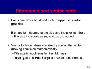 Bitmapped and vector fonts
   Fonts can either be stored as bitmapped or vector
    graphics

   Bitmaps font depend to the size and the pixel numbers
    - File size increases as more sizes are added

   Vector fonts can draw any size by scaling the vector
    drawing primitives mathematically
     - File size is much smaller than bitmaps
     - TrueType and PostScript are vector font formats


                                                            15
 