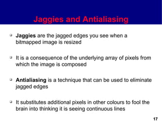 Jaggies and Antialiasing
   Jaggies are the jagged edges you see when a
    bitmapped image is resized

   It is a consequence of the underlying array of pixels from
    which the image is composed

   Antialiasing is a technique that can be used to eliminate
    jagged edges

   It substitutes additional pixels in other colours to fool the
    brain into thinking it is seeing continuous lines
                                                                    17
 