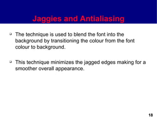 Jaggies and Antialiasing
   The technique is used to blend the font into the
    background by transitioning the colour from the font
    colour to background.

   This technique minimizes the jagged edges making for a
    smoother overall appearance.




                                                             18
 