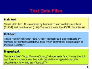 Text Data Files
Plain text
This is plain text. It is readable by humans. It can contains numbers
(01234) and punctuation (.,#@*&) since it uses the ASCII character set.

Rich text
This is <bold>rich text</bold>.<br><center>It is also readable by
humans but contains additional tags which control the presentation of
the text.</center>

Hypertext
This is <a href=“http://www.w3c.org/”>hypertext</a>. It uses the rich
text format shown above but adds the ability to hyperlink to other
documents.<hr><img src=“logo.gif”>
                                                                          21
 