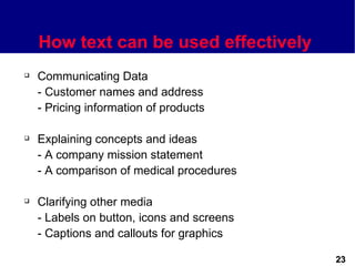 How text can be used effectively
   Communicating Data
    - Customer names and address
    - Pricing information of products

   Explaining concepts and ideas
    - A company mission statement
    - A comparison of medical procedures

   Clarifying other media
    - Labels on button, icons and screens
    - Captions and callouts for graphics

                                            23
 