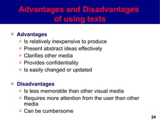 Advantages and Disadvantages
            of using texts
   Advantages
      Is relatively inexpensive to produce

      Present abstract ideas effectively

      Clarifies other media

      Provides confidentiality

      Is easily changed or updated




   Disadvantages
      Is less memorable than other visual media

      Requires more attention from the user than other

       media
      Can be cumbersome

                                                          24
 