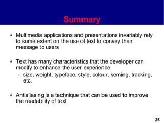 Summary
   Multimedia applications and presentations invariably rely
    to some extent on the use of text to convey their
    message to users

   Text has many characteristics that the developer can
    modify to enhance the user experience
     - size, weight, typeface, style, colour, kerning, tracking,
       etc.

   Antialiasing is a technique that can be used to improve
    the readability of text


                                                                   25
 