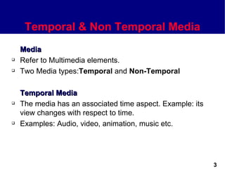 Temporal & Non Temporal Media
    Media
   Refer to Multimedia elements.
   Two Media types:Temporal and Non-Temporal

    Temporal Media
   The media has an associated time aspect. Example: its
    view changes with respect to time.
   Examples: Audio, video, animation, music etc.




                                                            3
 
