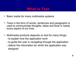 What is Text
   Basic media for many multimedia systems

   Texts in the form of words, sentences and paragraphs is
    used to communicate thoughts, ideas and facts in nearly
    every aspect of our lives.

   Multimedia products depends on text for many things:
    - to explain how the application work
    - to guide the user in navigating through the application
    - deliver the information for which the application was
      designed

                                                                5
 
