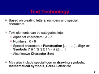 Text Technology
   Based on creating letters, numbers and special
    characters.

   Text elements can be categories into:
      Alphabet characters : A - Z

      Numbers : 0 - 9

      Special characters : Punctuation [. , ; ‘ …] , Sign or

       Symbols [* & ^ % $ £ ! / ~ # @ .…]
      Also known Character Sets




   May also include special icon or drawing symbols,
    mathematical symbols, Greek Letter etc.
                                                                7
 