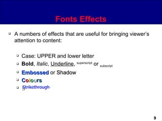 Fonts Effects
   A numbers of effects that are useful for bringing viewer’s
    attention to content:

       Case: UPPER and lower letter
       Bold, Italic, Underline, superscript or subscript
       Embossed or Shadow
       Colours
       Strikethrough
        b




                                                                 9
 