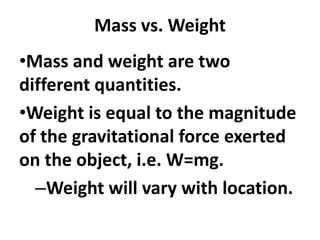 Mass vs. Weight
•Mass and weight are two
different quantities.
•Weight is equal to the magnitude
of the gravitational force exerted
on the object, i.e. W=mg.
–Weight will vary with location.
 