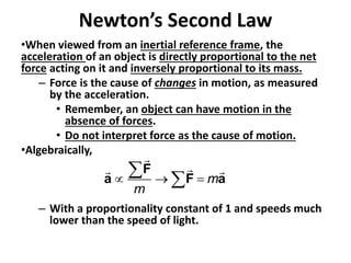 Newton’s Second Law
•When viewed from an inertial reference frame, the
acceleration of an object is directly proportional to the net
force acting on it and inversely proportional to its mass.
– Force is the cause of changes in motion, as measured
by the acceleration.
• Remember, an object can have motion in the
absence of forces.
• Do not interpret force as the cause of motion.
•Algebraically,
– With a proportionality constant of 1 and speeds much
lower than the speed of light.
m
m
  
 
F
a F a
 