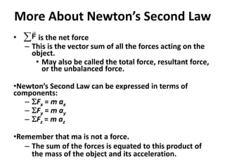 More About Newton’s Second Law
• is the net force
– This is the vector sum of all the forces acting on the
object.
• May also be called the total force, resultant force,
or the unbalanced force.
•Newton’s Second Law can be expressed in terms of
components:
– SFx = m ax
– SFy = m ay
– SFz = m az
•Remember that ma is not a force.
– The sum of the forces is equated to this product of
the mass of the object and its acceleration.
F
 