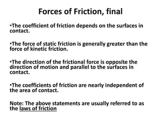 Forces of Friction, final
•The coefficient of friction depends on the surfaces in
contact.
•The force of static friction is generally greater than the
force of kinetic friction.
•The direction of the frictional force is opposite the
direction of motion and parallel to the surfaces in
contact.
•The coefficients of friction are nearly independent of
the area of contact.
Note: The above statements are usually referred to as
the laws of friction
 