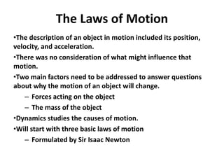 The Laws of Motion
•The description of an object in motion included its position,
velocity, and acceleration.
•There was no consideration of what might influence that
motion.
•Two main factors need to be addressed to answer questions
about why the motion of an object will change.
– Forces acting on the object
– The mass of the object
•Dynamics studies the causes of motion.
•Will start with three basic laws of motion
– Formulated by Sir Isaac Newton
 
