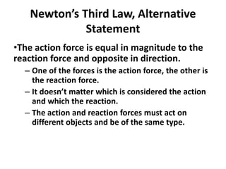 Newton’s Third Law, Alternative
Statement
•The action force is equal in magnitude to the
reaction force and opposite in direction.
– One of the forces is the action force, the other is
the reaction force.
– It doesn’t matter which is considered the action
and which the reaction.
– The action and reaction forces must act on
different objects and be of the same type.
 