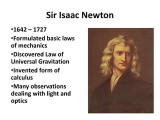 Sir Isaac Newton
•1642 – 1727
•Formulated basic laws
of mechanics
•Discovered Law of
Universal Gravitation
•Invented form of
calculus
•Many observations
dealing with light and
optics
 