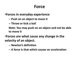 Force
•Forces in everyday experience
– Push on an object to move it
– Throw or kick a ball
Note: You may push on an object and not be able
to move it
•Forces are what cause any change in the
velocity of an object.
– Newton’s definition
– A force is that which causes an acceleration
 