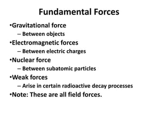 Fundamental Forces
•Gravitational force
– Between objects
•Electromagnetic forces
– Between electric charges
•Nuclear force
– Between subatomic particles
•Weak forces
– Arise in certain radioactive decay processes
•Note: These are all field forces.
 