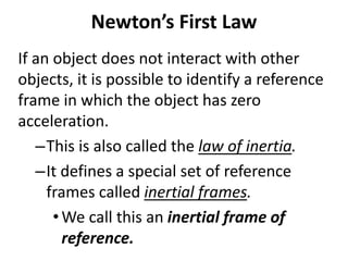 Newton’s First Law
If an object does not interact with other
objects, it is possible to identify a reference
frame in which the object has zero
acceleration.
–This is also called the law of inertia.
–It defines a special set of reference
frames called inertial frames.
•We call this an inertial frame of
reference.
 