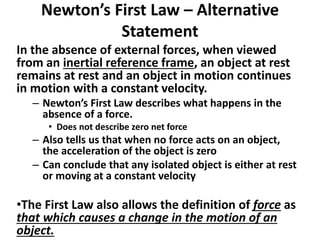 Newton’s First Law – Alternative
Statement
In the absence of external forces, when viewed
from an inertial reference frame, an object at rest
remains at rest and an object in motion continues
in motion with a constant velocity.
– Newton’s First Law describes what happens in the
absence of a force.
• Does not describe zero net force
– Also tells us that when no force acts on an object,
the acceleration of the object is zero
– Can conclude that any isolated object is either at rest
or moving at a constant velocity
•The First Law also allows the definition of force as
that which causes a change in the motion of an
object.
 