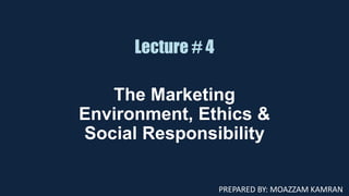 Lecture # 4
The Marketing
Environment, Ethics &
Social Responsibility
PREPARED BY: MOAZZAM KAMRAN
 