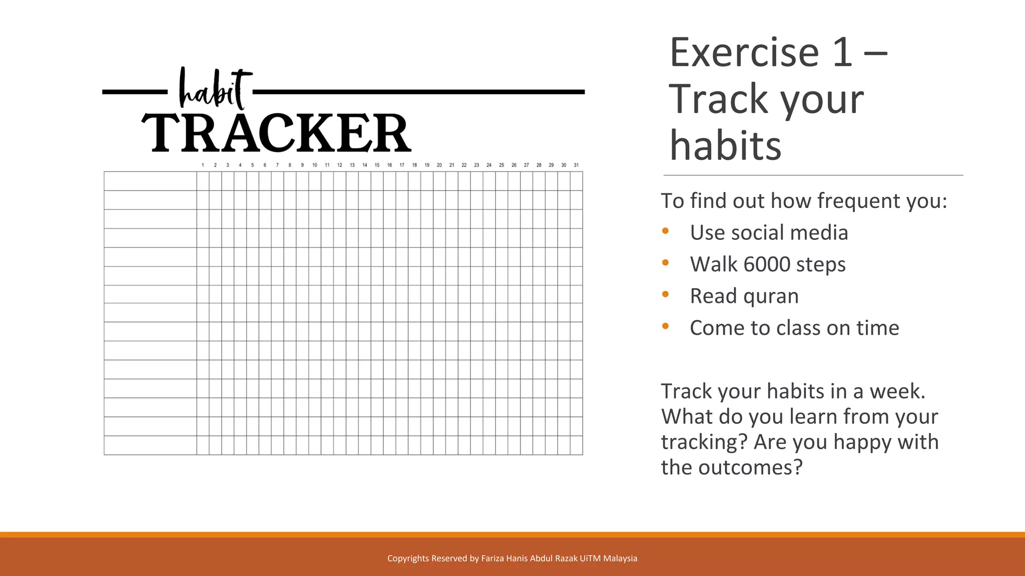Exercise 1 –
Track your
habits
To find out how frequent you:
• Use social media
• Walk 6000 steps
• Read quran
• Come to class on time
Track your habits in a week.
What do you learn from your
tracking? Are you happy with
the outcomes?
Copyrights Reserved by Fariza Hanis Abdul Razak UiTM Malaysia
 