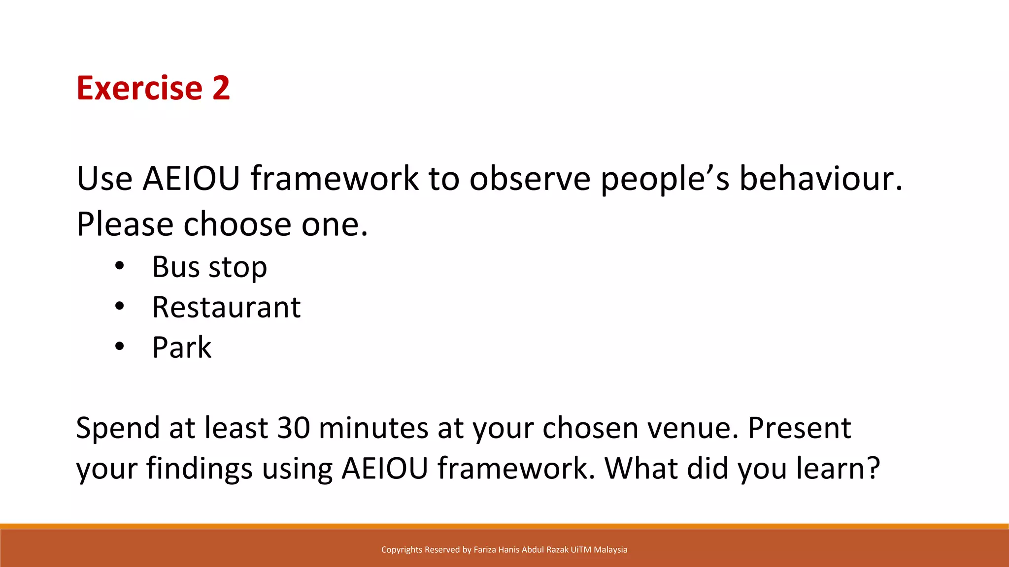 Exercise 2
Use AEIOU framework to observe people’s behaviour.
Please choose one.
• Bus stop
• Restaurant
• Park
Spend at least 30 minutes at your chosen venue. Present
your findings using AEIOU framework. What did you learn?
Copyrights Reserved by Fariza Hanis Abdul Razak UiTM Malaysia
 