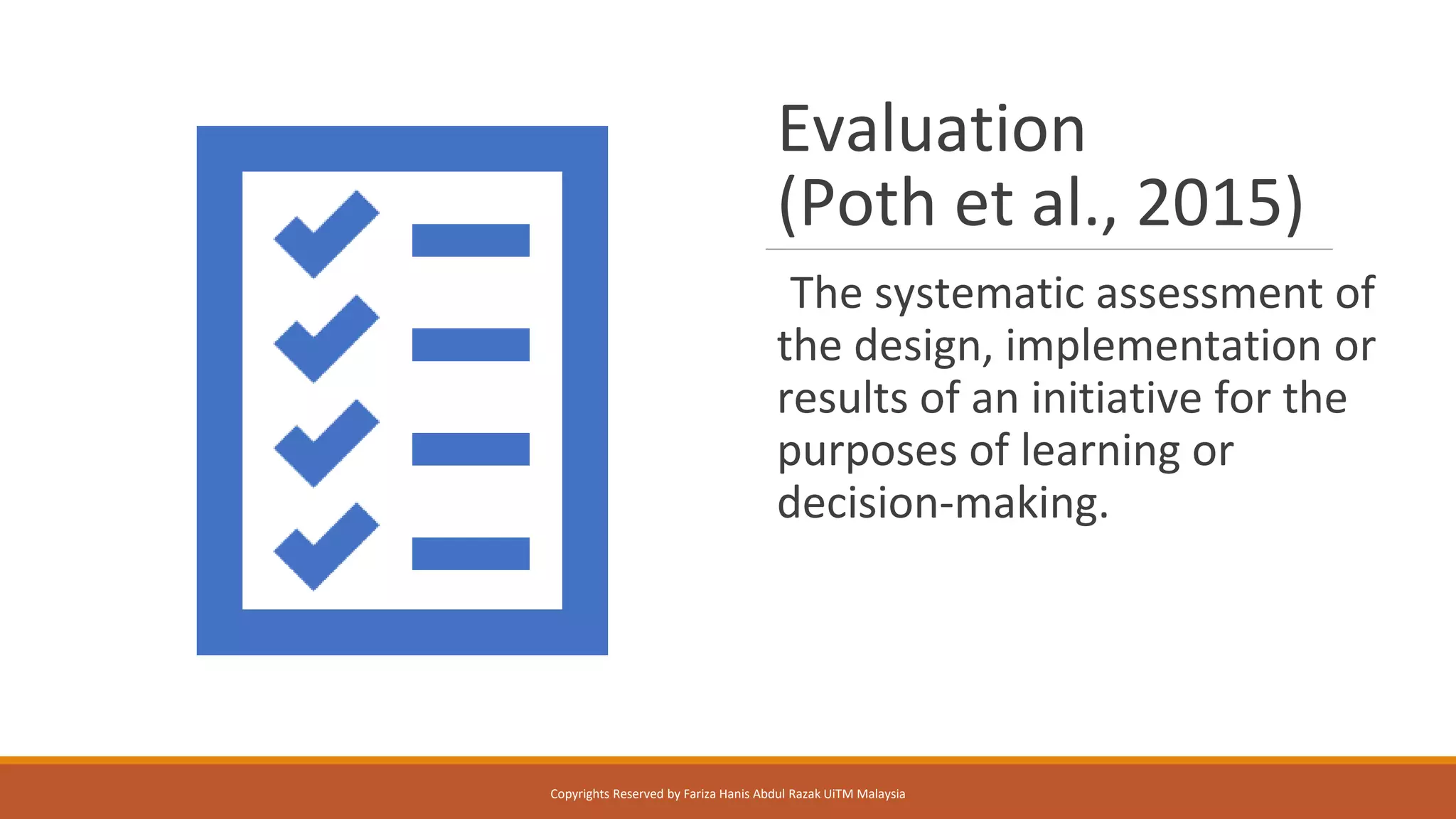 Evaluation
(Poth et al., 2015)
The systematic assessment of
the design, implementation or
results of an initiative for the
purposes of learning or
decision-making.
Copyrights Reserved by Fariza Hanis Abdul Razak UiTM Malaysia
 