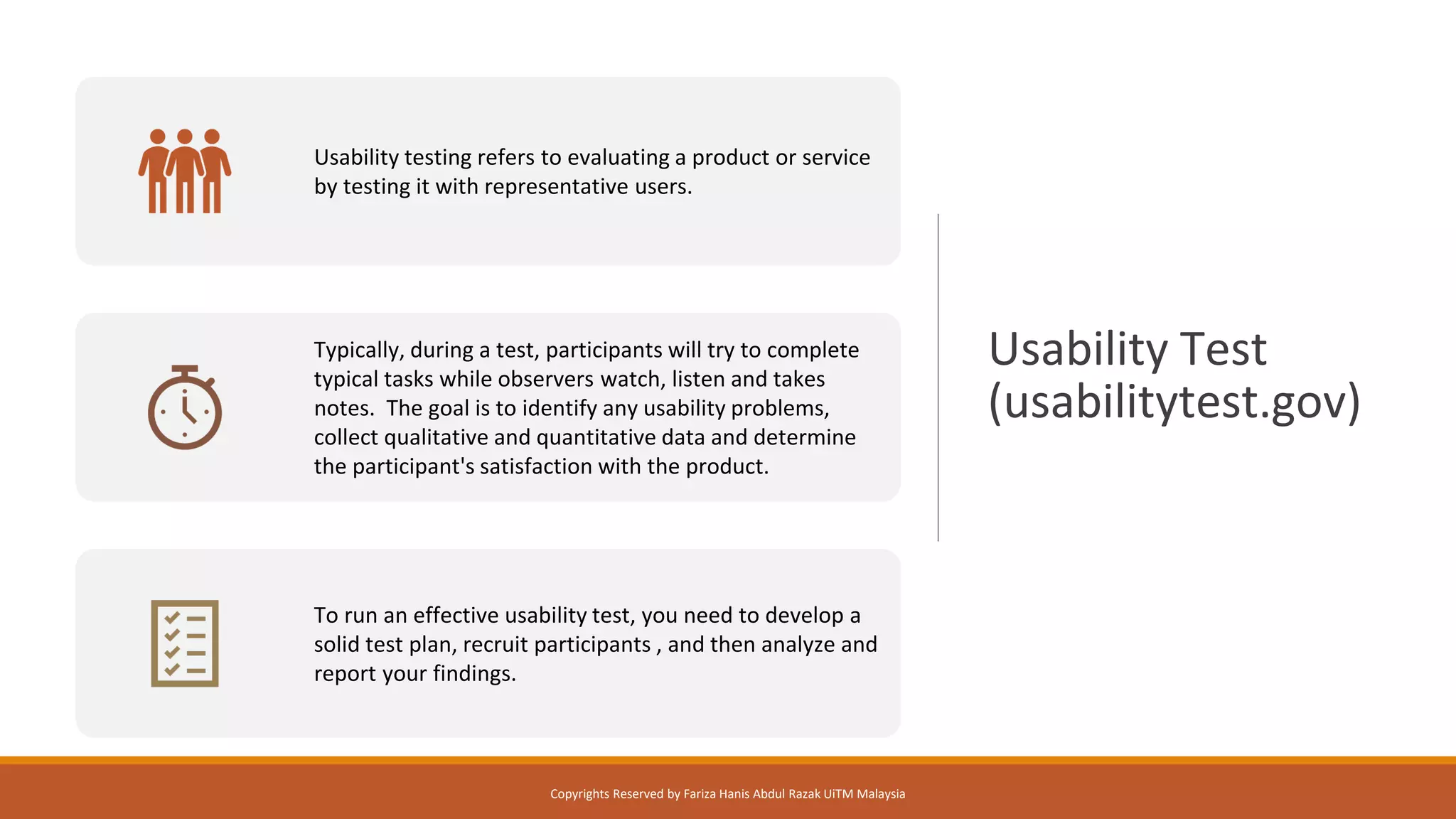 Usability Test
(usabilitytest.gov)
Usability testing refers to evaluating a product or service
by testing it with representative users.
Typically, during a test, participants will try to complete
typical tasks while observers watch, listen and takes
notes. The goal is to identify any usability problems,
collect qualitative and quantitative data and determine
the participant's satisfaction with the product.
To run an effective usability test, you need to develop a
solid test plan, recruit participants , and then analyze and
report your findings.
Copyrights Reserved by Fariza Hanis Abdul Razak UiTM Malaysia
 