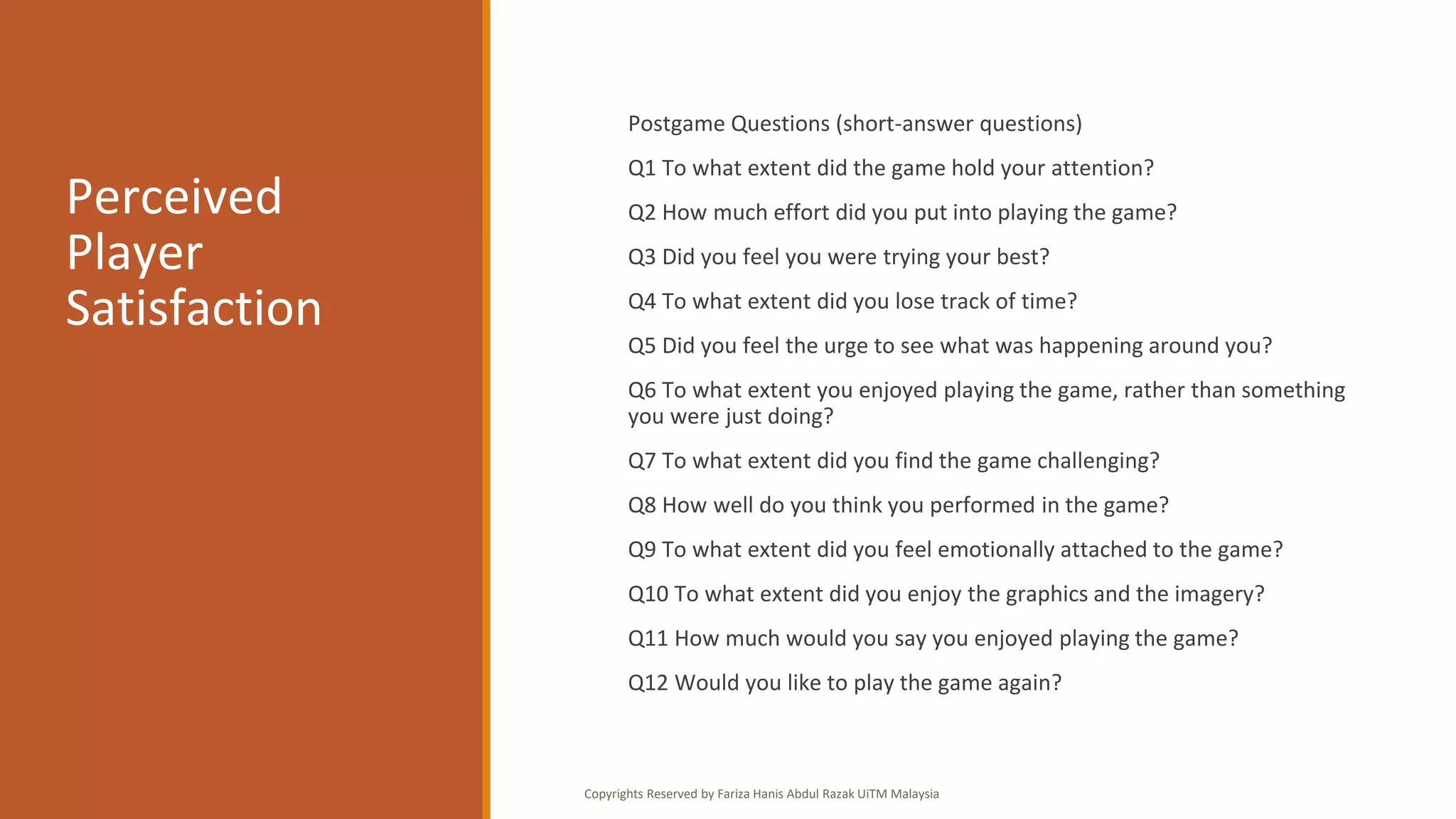 Perceived
Player
Satisfaction
Postgame Questions (short-answer questions)
Q1 To what extent did the game hold your attention?
Q2 How much effort did you put into playing the game?
Q3 Did you feel you were trying your best?
Q4 To what extent did you lose track of time?
Q5 Did you feel the urge to see what was happening around you?
Q6 To what extent you enjoyed playing the game, rather than something
you were just doing?
Q7 To what extent did you find the game challenging?
Q8 How well do you think you performed in the game?
Q9 To what extent did you feel emotionally attached to the game?
Q10 To what extent did you enjoy the graphics and the imagery?
Q11 How much would you say you enjoyed playing the game?
Q12 Would you like to play the game again?
Copyrights Reserved by Fariza Hanis Abdul Razak UiTM Malaysia
 