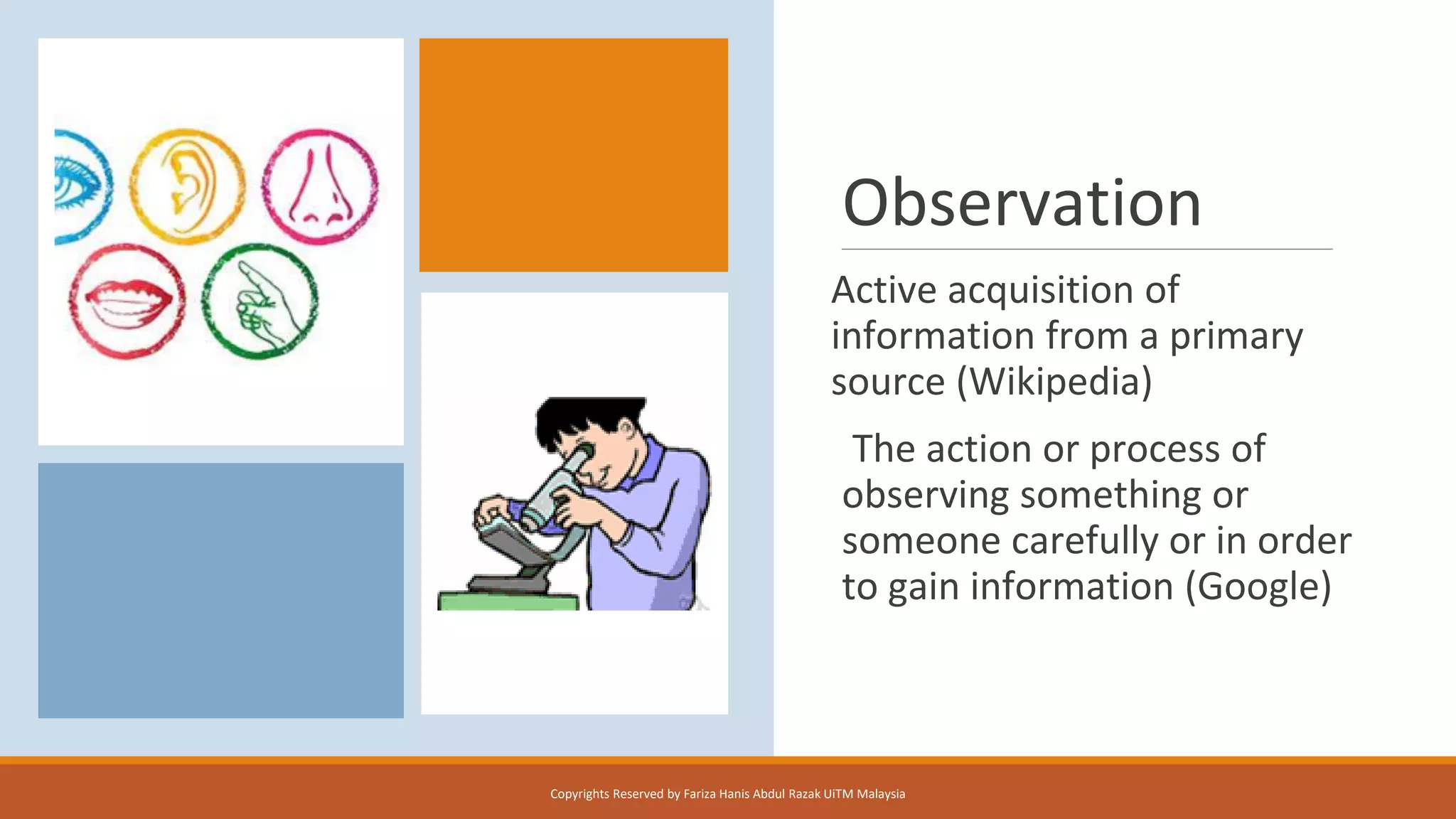 Observation
Active acquisition of
information from a primary
source (Wikipedia)
The action or process of
observing something or
someone carefully or in order
to gain information (Google)
Copyrights Reserved by Fariza Hanis Abdul Razak UiTM Malaysia
 