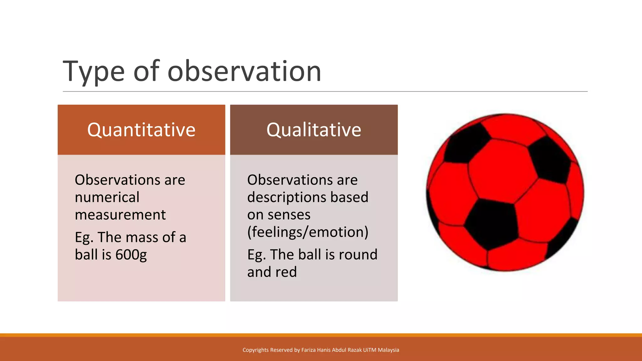 Type of observation
Quantitative
Observations are
numerical
measurement
Eg. The mass of a
ball is 600g
Qualitative
Observations are
descriptions based
on senses
(feelings/emotion)
Eg. The ball is round
and red
Copyrights Reserved by Fariza Hanis Abdul Razak UiTM Malaysia
 
