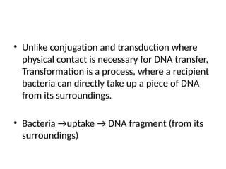 • Unlike conjugation and transduction where
physical contact is necessary for DNA transfer,
Transformation is a process, where a recipient
bacteria can directly take up a piece of DNA
from its surroundings.
• Bacteria →uptake → DNA fragment (from its
surroundings)
 
