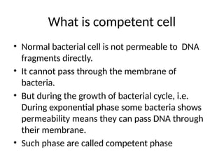 What is competent cell
• Normal bacterial cell is not permeable to DNA
fragments directly.
• It cannot pass through the membrane of
bacteria.
• But during the growth of bacterial cycle, i.e.
During exponential phase some bacteria shows
permeability means they can pass DNA through
their membrane.
• Such phase are called competent phase
 