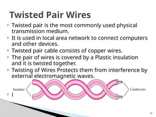 10
 Twisted pair is the most commonly used physical
transmission medium.
 It is used in local area network to connect computers
and other devices.
 Twisted pair cable consists of copper wires.
 The pair of wires is covered by a Plastic insulation
and it is twisted together.
 Twisting of Wires Protects them from interference by
external electromagnetic waves.
 Low frequency transmission medium
Twisted Pair Wires
 