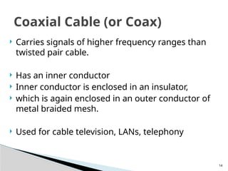 14
 Carries signals of higher frequency ranges than
twisted pair cable.
 Has an inner conductor
 Inner conductor is enclosed in an insulator,
 which is again enclosed in an outer conductor of
metal braided mesh.
 Used for cable television, LANs, telephony
Coaxial Cable (or Coax)
 