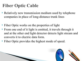  Relatively new transmission medium used by telephone
companies in place of long-distance trunk lines
 Fiber Optic works on the properties of light
 From one end of it light is emitted, it travels through it
and at the other end light detector detects light stream and
converts it to electric data form.
 Fiber Optic provides the highest mode of speed.
17
Fiber Optic Cable
 