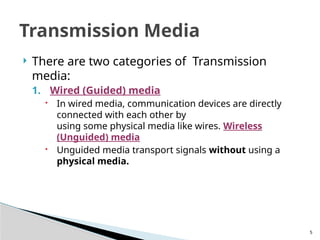 5
 There are two categories of Transmission
media:
1. Wired (Guided) media
 In wired media, communication devices are directly
connected with each other by
using some physical media like wires. Wireless
(Unguided) media
 Unguided media transport signals without using a
physical media.
Transmission Media
 