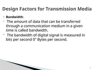 7
 Bandwidth:
 The amount of data that can be transferred
through a communication medium in a given
time is called bandwidth.
 The bandwidth of digital signal is measured in
bits per second 0" Bytes per second.
Design Factors for Transmission Media
 