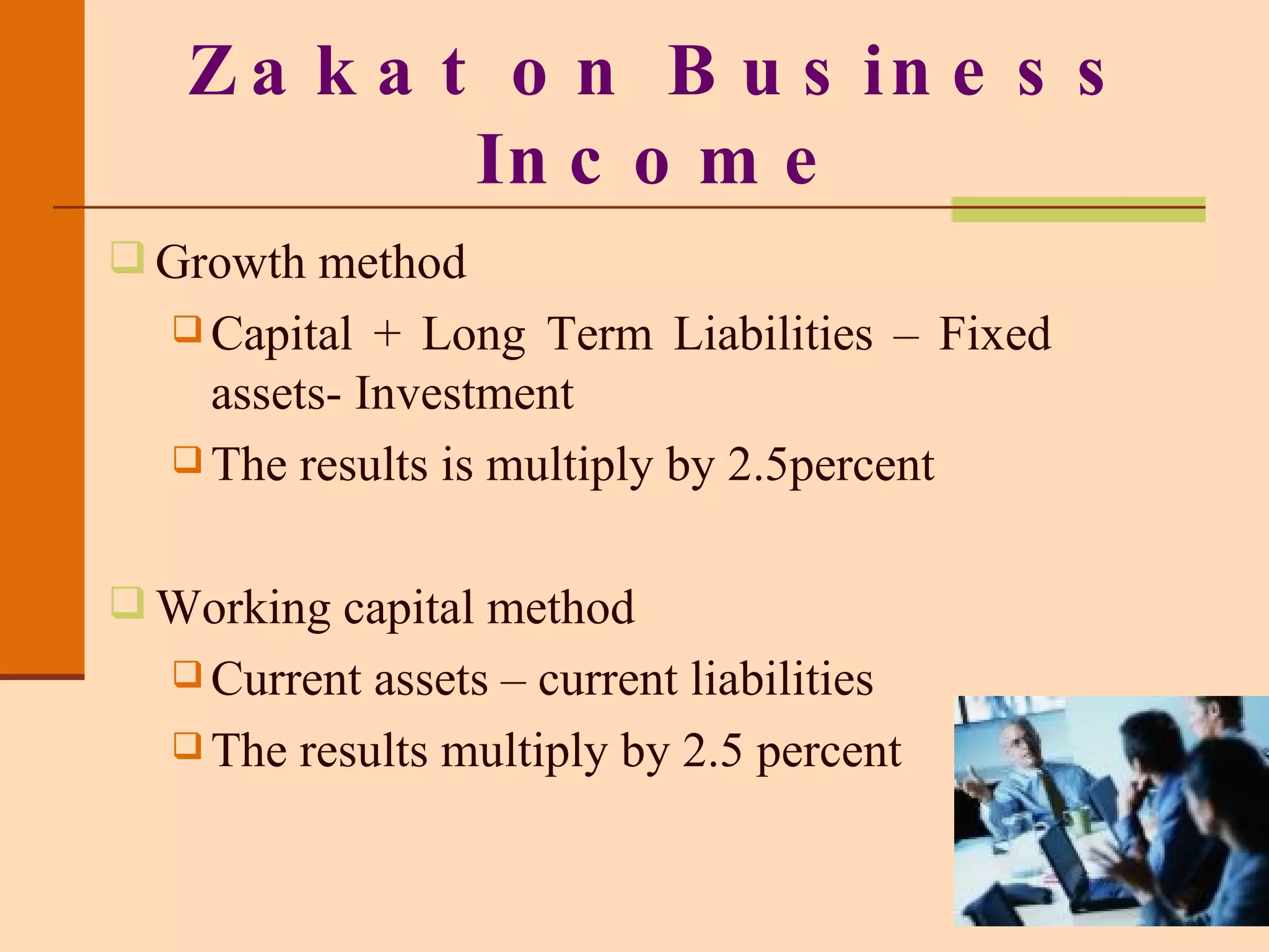 Growth method Capital + Long Term Liabilities – Fixed assets- Investment The results is multiply by 2.5percent Working capital method Current assets – current liabilities The results multiply by 2.5 percent Zakat on Business Income 
