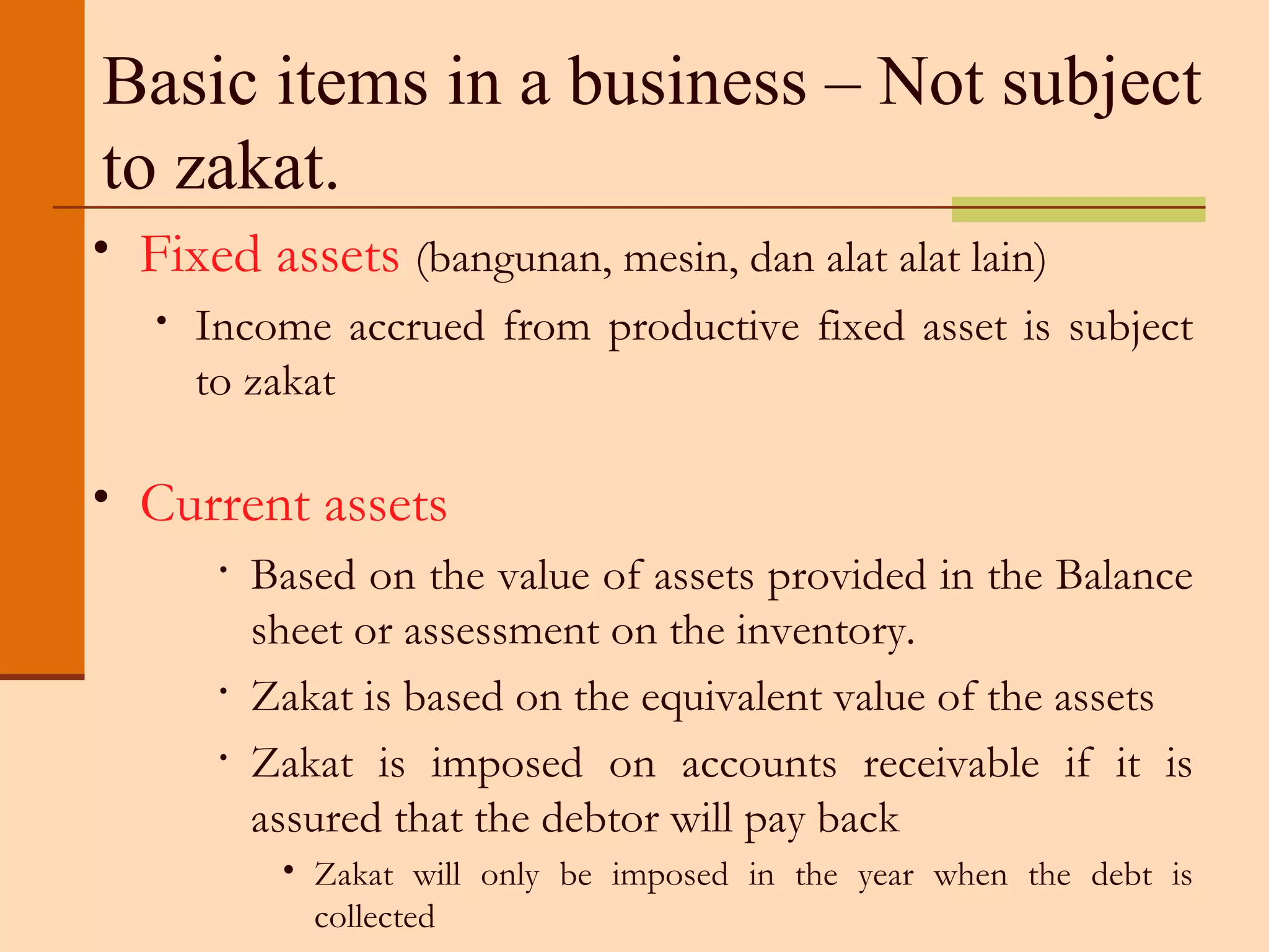 Basic items in a business – Not subject to zakat. Fixed assets  (bangunan, mesin, dan alat alat lain) Income accrued from productive fixed asset is subject to zakat Current assets  Based on the value of assets provided in the Balance sheet or assessment on the inventory. Zakat is based on the equivalent value of the assets Zakat is imposed on accounts receivable if it is assured that the debtor will pay back Zakat will only be imposed in the year when the debt is collected 