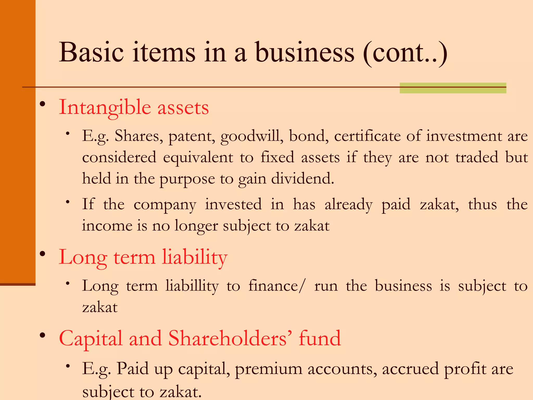 Basic items in a business (cont..) Intangible assets E.g. Shares, patent, goodwill, bond, certificate of investment are considered equivalent to fixed assets if they are not traded but held in the purpose to gain dividend. If the company invested in has already paid zakat, thus the income is no longer subject to zakat Long term liability Long term liabillity to finance/ run the business is subject to zakat Capital and Shareholders’ fund E.g. Paid up capital, premium accounts, accrued profit are subject to zakat. 
