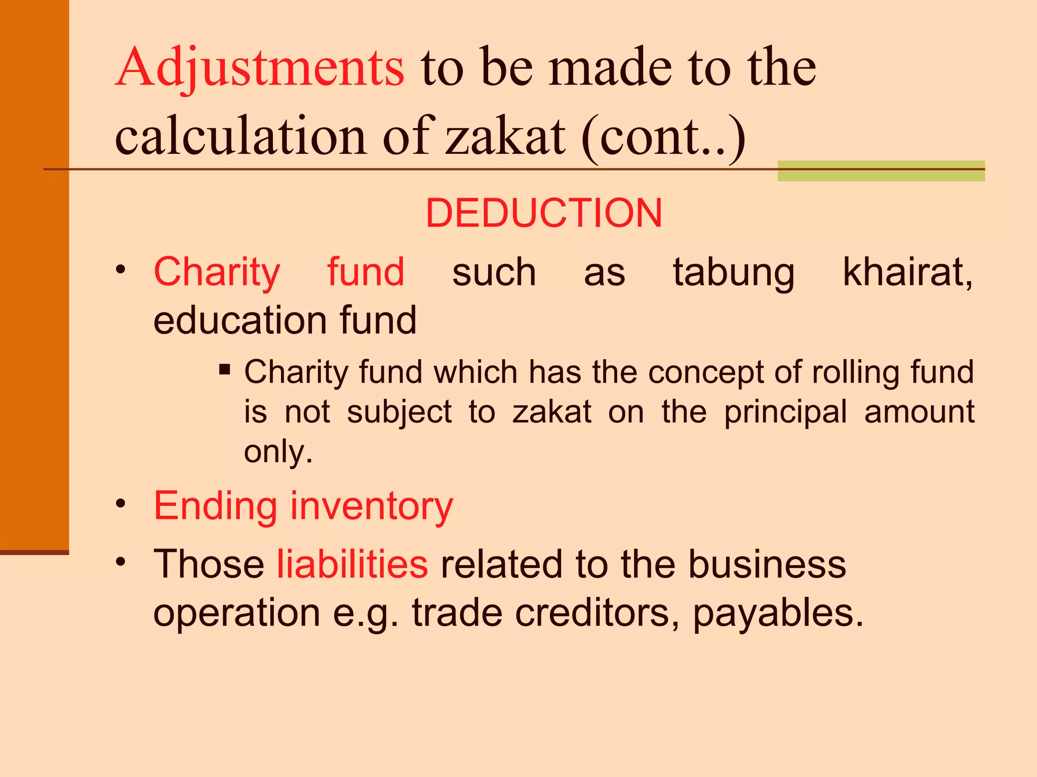 Adjustments  to be made to the calculation of zakat (cont..) DEDUCTION Charity fund  such as tabung khairat, education fund  Charity fund which has the concept of rolling fund is not subject to zakat on the principal amount only. Ending inventory  Those  liabilities  related to the business operation e.g. trade creditors, payables. 